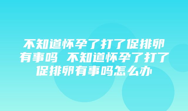 不知道怀孕了打了促排卵有事吗 不知道怀孕了打了促排卵有事吗怎么办