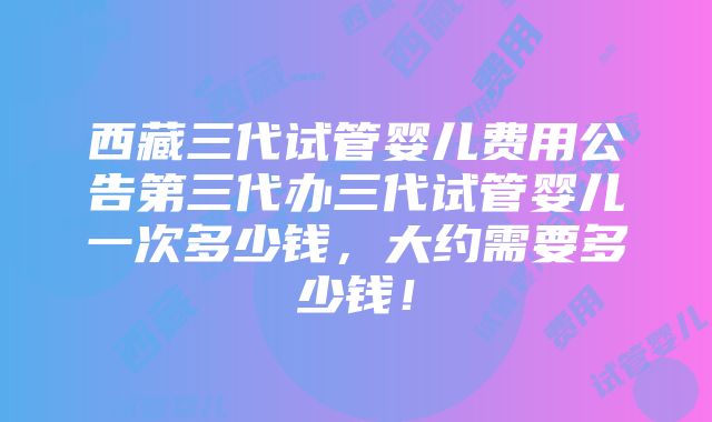 西藏三代试管婴儿费用公告第三代办三代试管婴儿一次多少钱，大约需要多少钱！