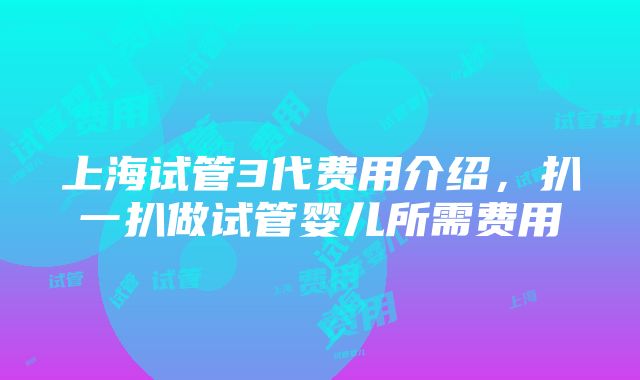 上海试管3代费用介绍，扒一扒做试管婴儿所需费用