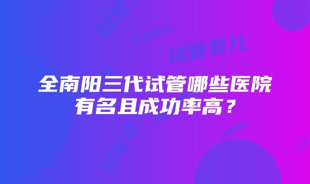 全南阳三代试管哪些医院有名且成功率高？