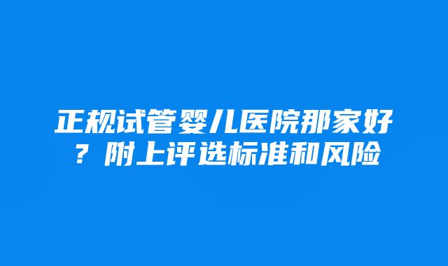 正规试管婴儿医院那家好？附上评选标准和风险