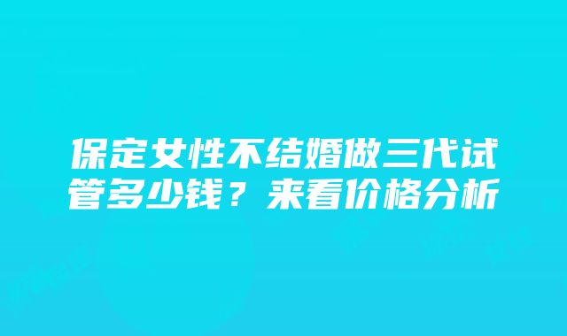 保定女性不结婚做三代试管多少钱？来看价格分析