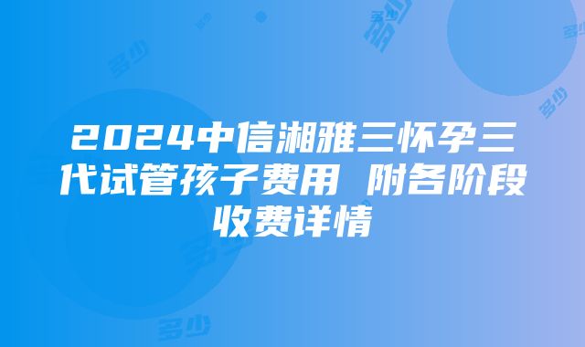 2024中信湘雅三怀孕三代试管孩子费用 附各阶段收费详情