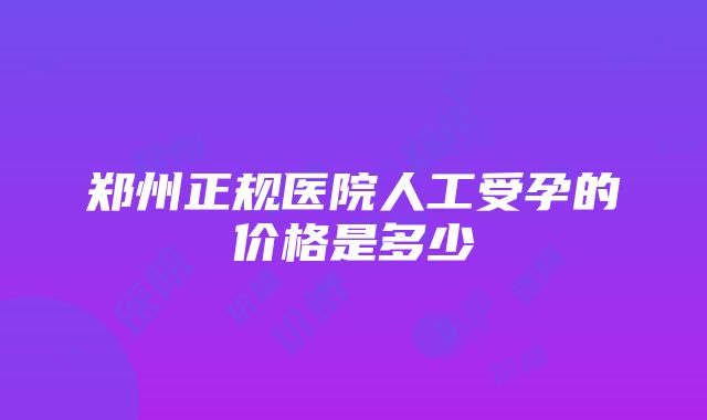 郑州正规医院人工受孕的价格是多少