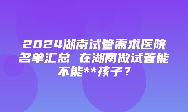 2024湖南试管需求医院名单汇总 在湖南做试管能不能**孩子？