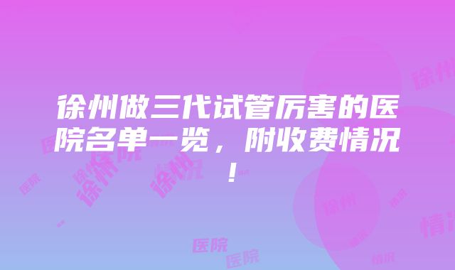 徐州做三代试管厉害的医院名单一览，附收费情况！