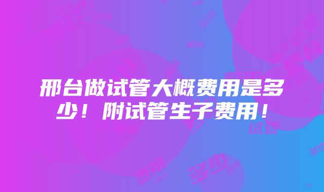 邢台做试管大概费用是多少！附试管生子费用！