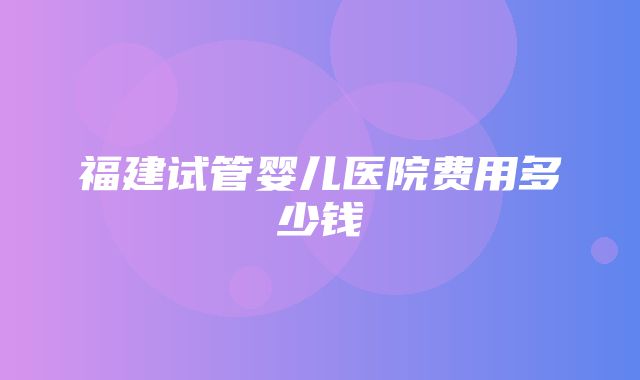 福建试管婴儿医院费用多少钱