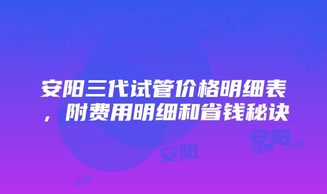 安阳三代试管价格明细表，附费用明细和省钱秘诀