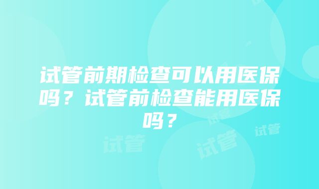 试管前期检查可以用医保吗？试管前检查能用医保吗？