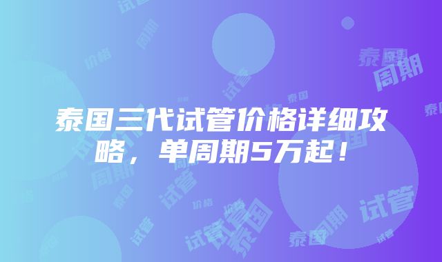 泰国三代试管价格详细攻略，单周期5万起！