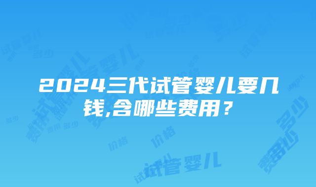 2024三代试管婴儿要几钱,含哪些费用？