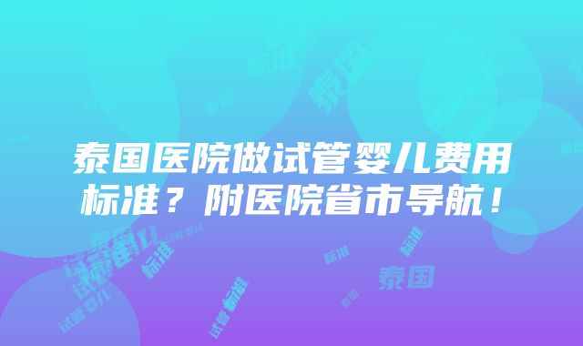 泰国医院做试管婴儿费用标准？附医院省市导航！