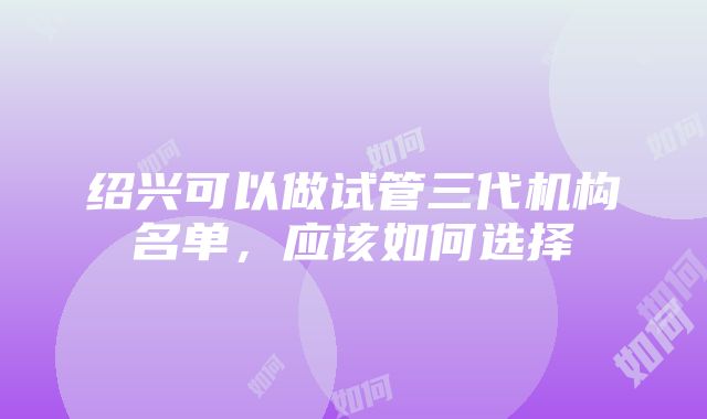 绍兴可以做试管三代机构名单，应该如何选择