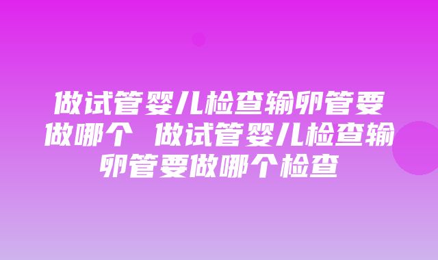 做试管婴儿检查输卵管要做哪个 做试管婴儿检查输卵管要做哪个检查