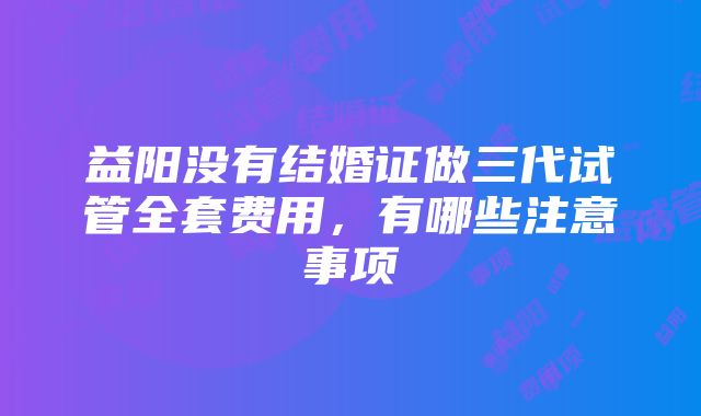 益阳没有结婚证做三代试管全套费用，有哪些注意事项