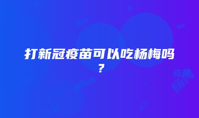 打新冠疫苗可以吃杨梅吗？