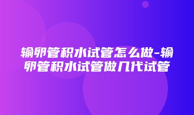 输卵管积水试管怎么做-输卵管积水试管做几代试管