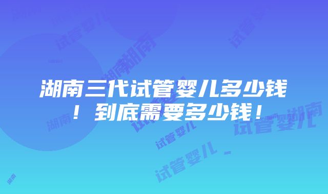 湖南三代试管婴儿多少钱！到底需要多少钱！