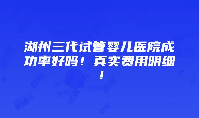 湖州三代试管婴儿医院成功率好吗！真实费用明细！