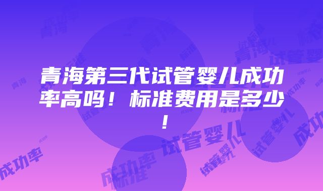 青海第三代试管婴儿成功率高吗！标准费用是多少！