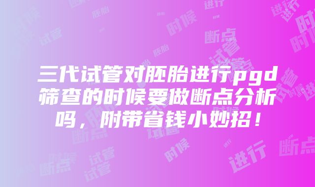 三代试管对胚胎进行pgd筛查的时候要做断点分析吗，附带省钱小妙招！