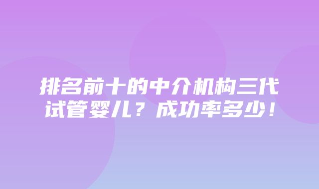 排名前十的中介机构三代试管婴儿？成功率多少！