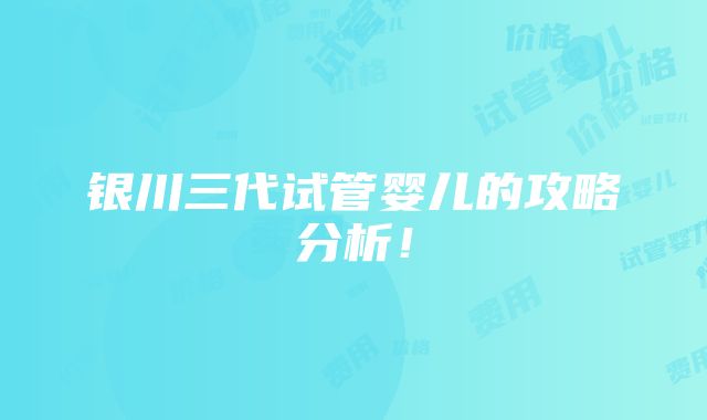 银川三代试管婴儿的攻略分析！