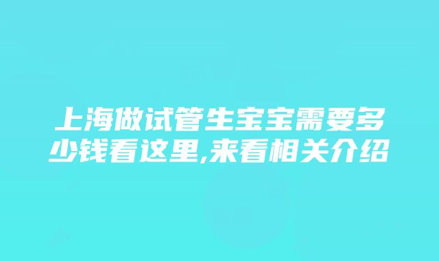 上海做试管生宝宝需要多少钱看这里,来看相关介绍