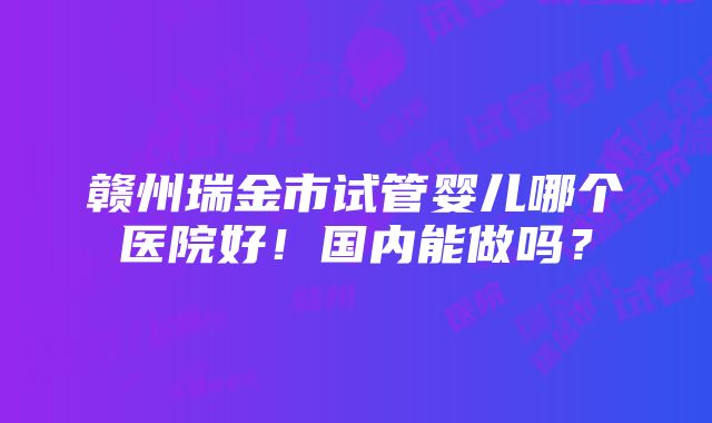 赣州瑞金市试管婴儿哪个医院好！国内能做吗？