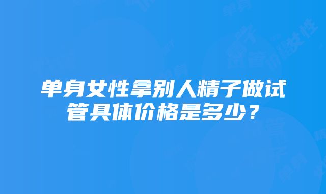 单身女性拿别人精子做试管具体价格是多少？