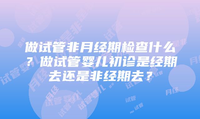 做试管非月经期检查什么？做试管婴儿初诊是经期去还是非经期去？