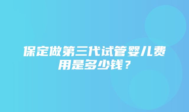 保定做第三代试管婴儿费用是多少钱？