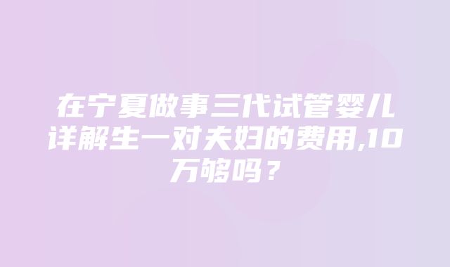 在宁夏做事三代试管婴儿详解生一对夫妇的费用,10万够吗？