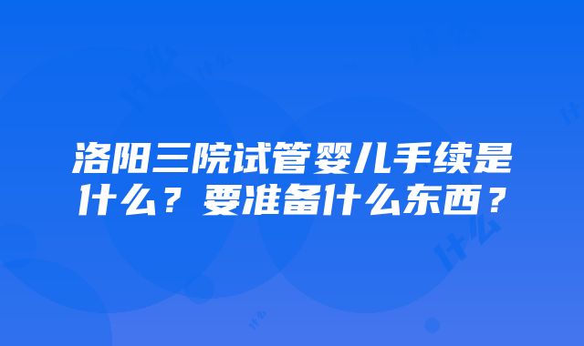 洛阳三院试管婴儿手续是什么？要准备什么东西？