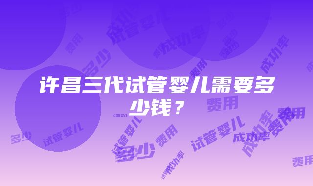 许昌三代试管婴儿需要多少钱？