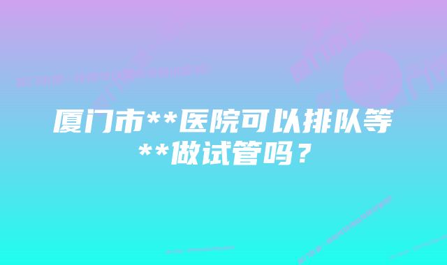 厦门市**医院可以排队等**做试管吗？