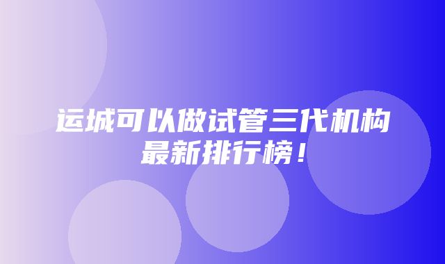 运城可以做试管三代机构最新排行榜！