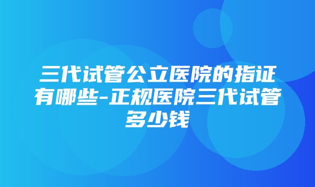 三代试管公立医院的指证有哪些-正规医院三代试管多少钱