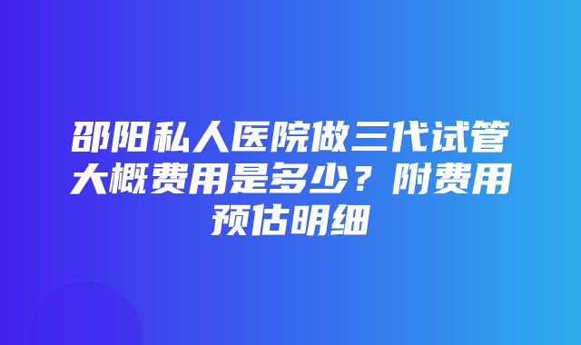 邵阳私人医院做三代试管大概费用是多少？附费用预估明细