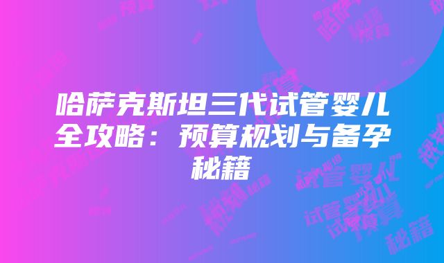 哈萨克斯坦三代试管婴儿全攻略：预算规划与备孕秘籍