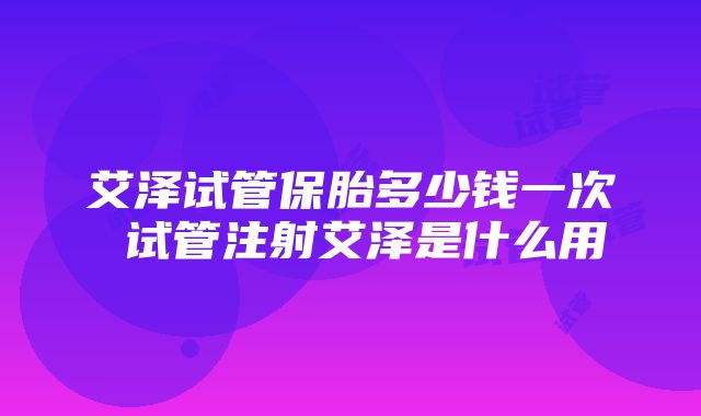 艾泽试管保胎多少钱一次 试管注射艾泽是什么用