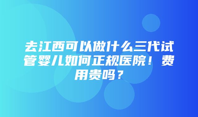 去江西可以做什么三代试管婴儿如何正规医院！费用贵吗？