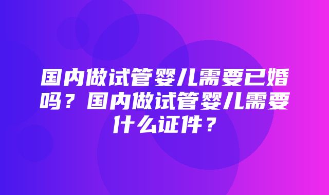 国内做试管婴儿需要已婚吗？国内做试管婴儿需要什么证件？