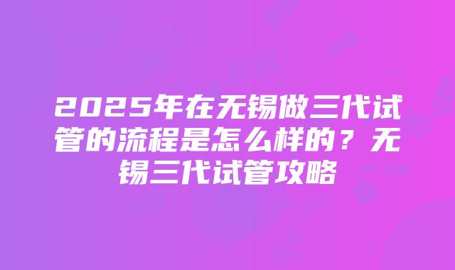 2025年在无锡做三代试管的流程是怎么样的？无锡三代试管攻略