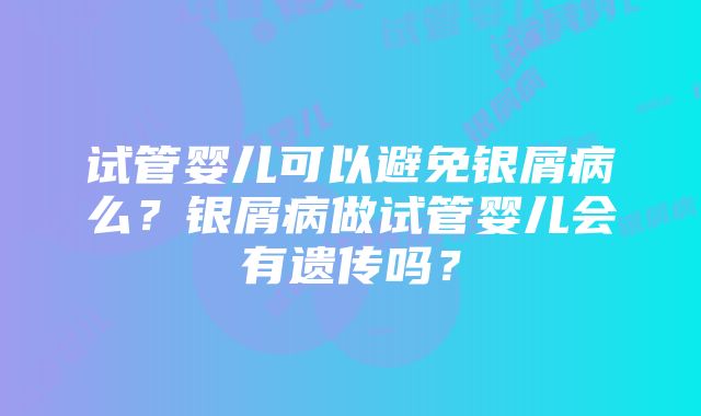 试管婴儿可以避免银屑病么？银屑病做试管婴儿会有遗传吗？