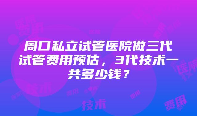 周口私立试管医院做三代试管费用预估，3代技术一共多少钱？