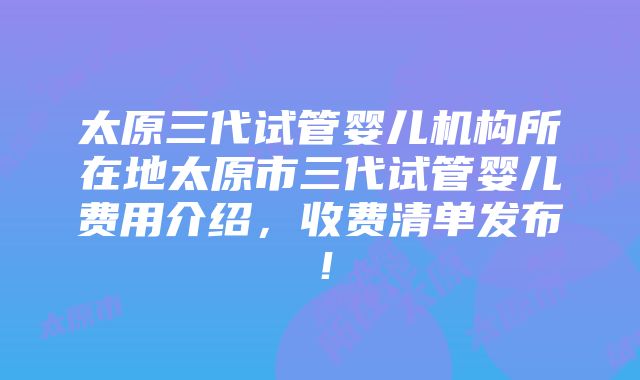 太原三代试管婴儿机构所在地太原市三代试管婴儿费用介绍，收费清单发布！