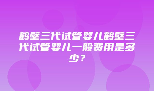 鹤壁三代试管婴儿鹤壁三代试管婴儿一般费用是多少？