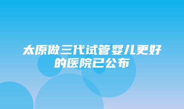 太原做三代试管婴儿更好的医院已公布